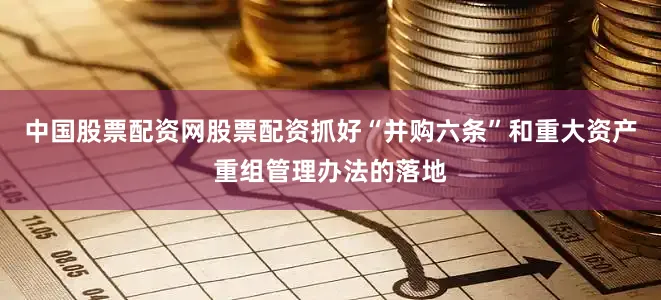 中国股票配资网股票配资抓好“并购六条”和重大资产重组管理办法的落地