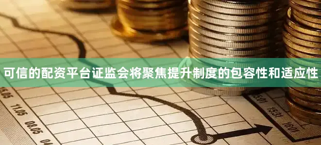 可信的配资平台证监会将聚焦提升制度的包容性和适应性