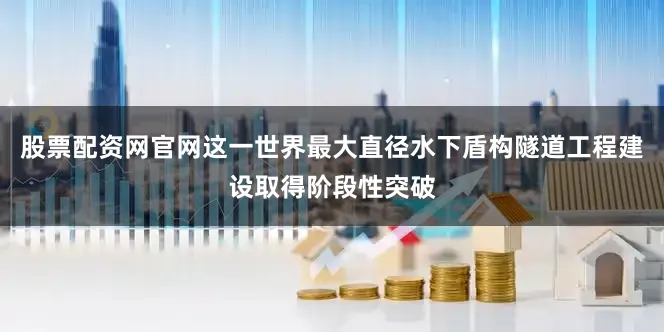 股票配资网官网这一世界最大直径水下盾构隧道工程建设取得阶段性突破