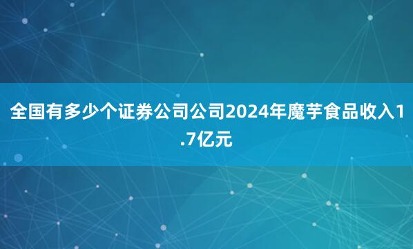 全国有多少个证券公司公司2024年魔芋食品收入1.7亿元