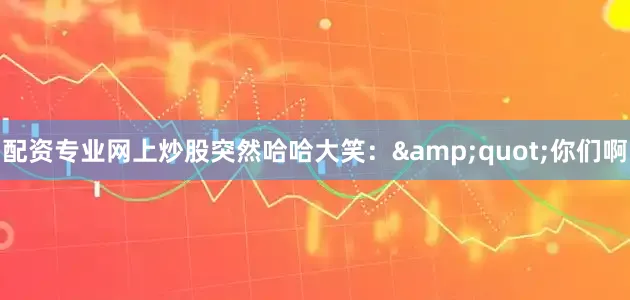 配资专业网上炒股突然哈哈大笑：&quot;你们啊
