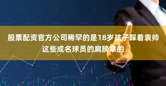 股票配资官方公司稀罕的是18岁孩子踩着袁帅这些成名球员的肩膀拿的