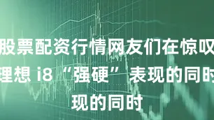 股票配资行情网友们在惊叹理想 i8 “强硬” 表现的同时