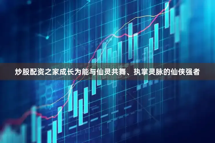 炒股配资之家成长为能与仙灵共舞、执掌灵脉的仙侠强者