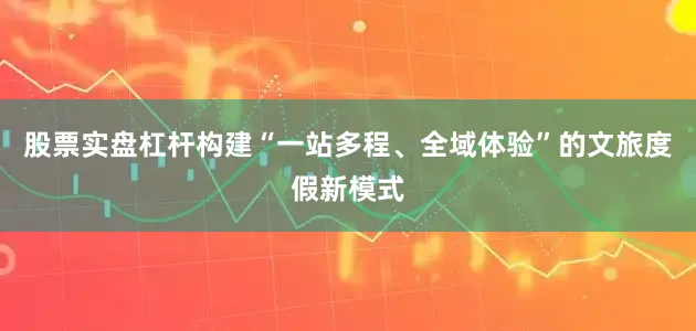 股票实盘杠杆构建“一站多程、全域体验”的文旅度假新模式